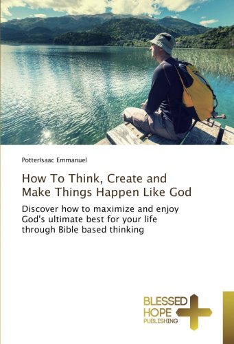 How To Think, Create and Make Things Happen Like God: Discover how to maximize and enjoy God's ultimate best for your life through Bible based thinking