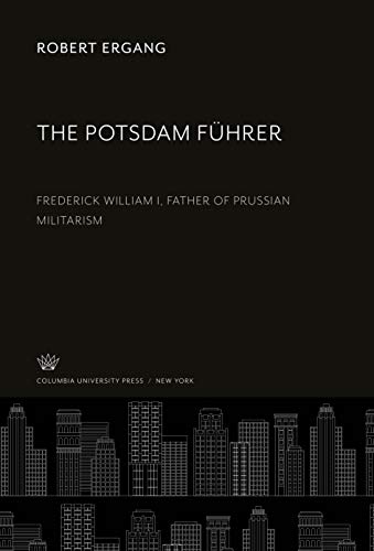 The Potsdam Führer: Frederick William I, Father of Prussian Militarism