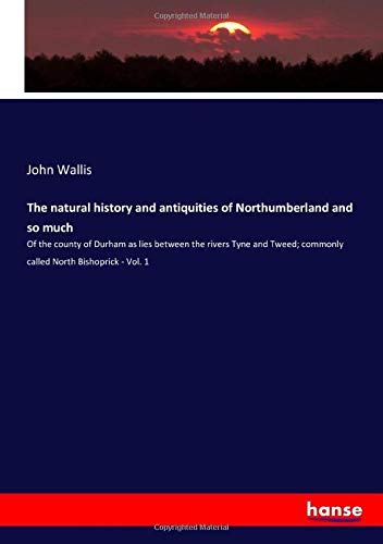 The natural history and antiquities of Northumberland and so much: Of the county of Durham as lies between the rivers Tyne and Tweed; commonly called North Bishoprick - Vol. 1