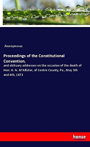 Proceedings of the Constitutional Convention,: and obituary addresses on the occasion of the death of Hon. H. N. M'Allister, of Centre County, Pa., May 5th and 6th, 1873