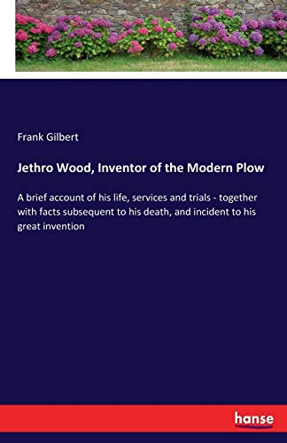 Jethro Wood, Inventor of the Modern Plow: A brief account of his life, services and trials - together with facts subsequent to his death, and incident to his great invention