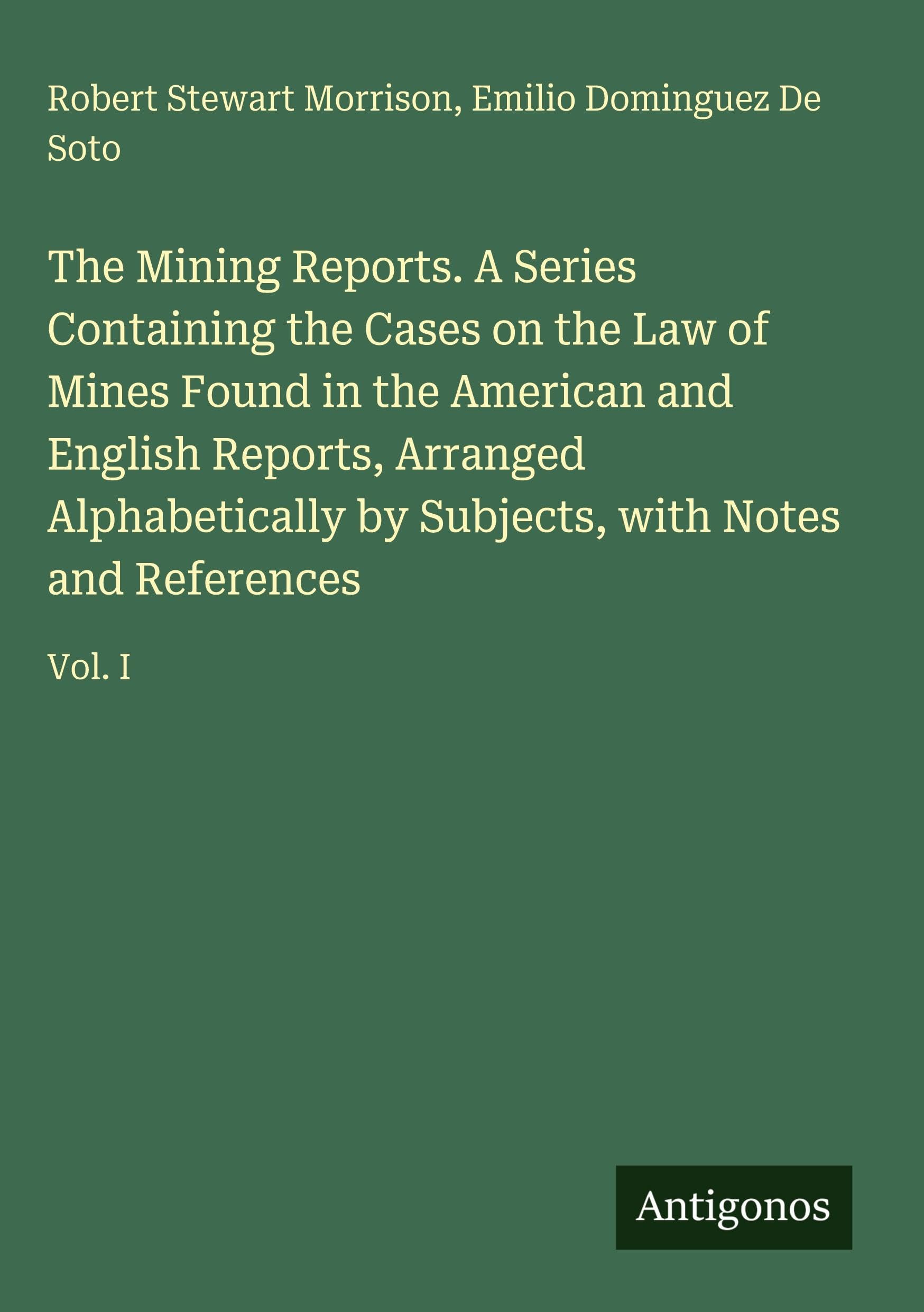 The Mining Reports. A Series Containing the Cases on the Law of Mines Found in the American and English Reports, Arranged Alphabetically by Subjects, with Notes and References: Vol. I