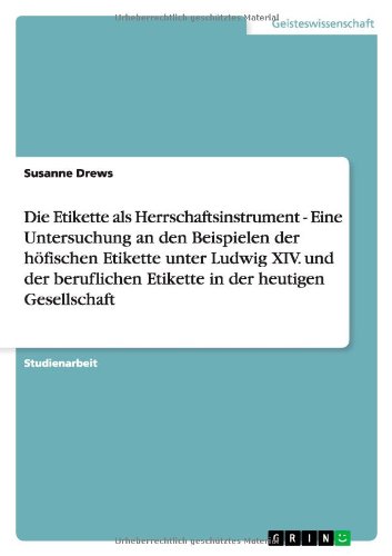 Die Etikette als Herrschaftsinstrument - Eine Untersuchung an den Beispielen der höfischen Etikette unter Ludwig XIV. und der beruflichen Etikette in der heutigen Gesellschaft
