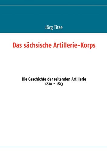 Das sächsische Artillerie-Korps: Die Geschichte der reitenden Artillerie 1810 - 1813