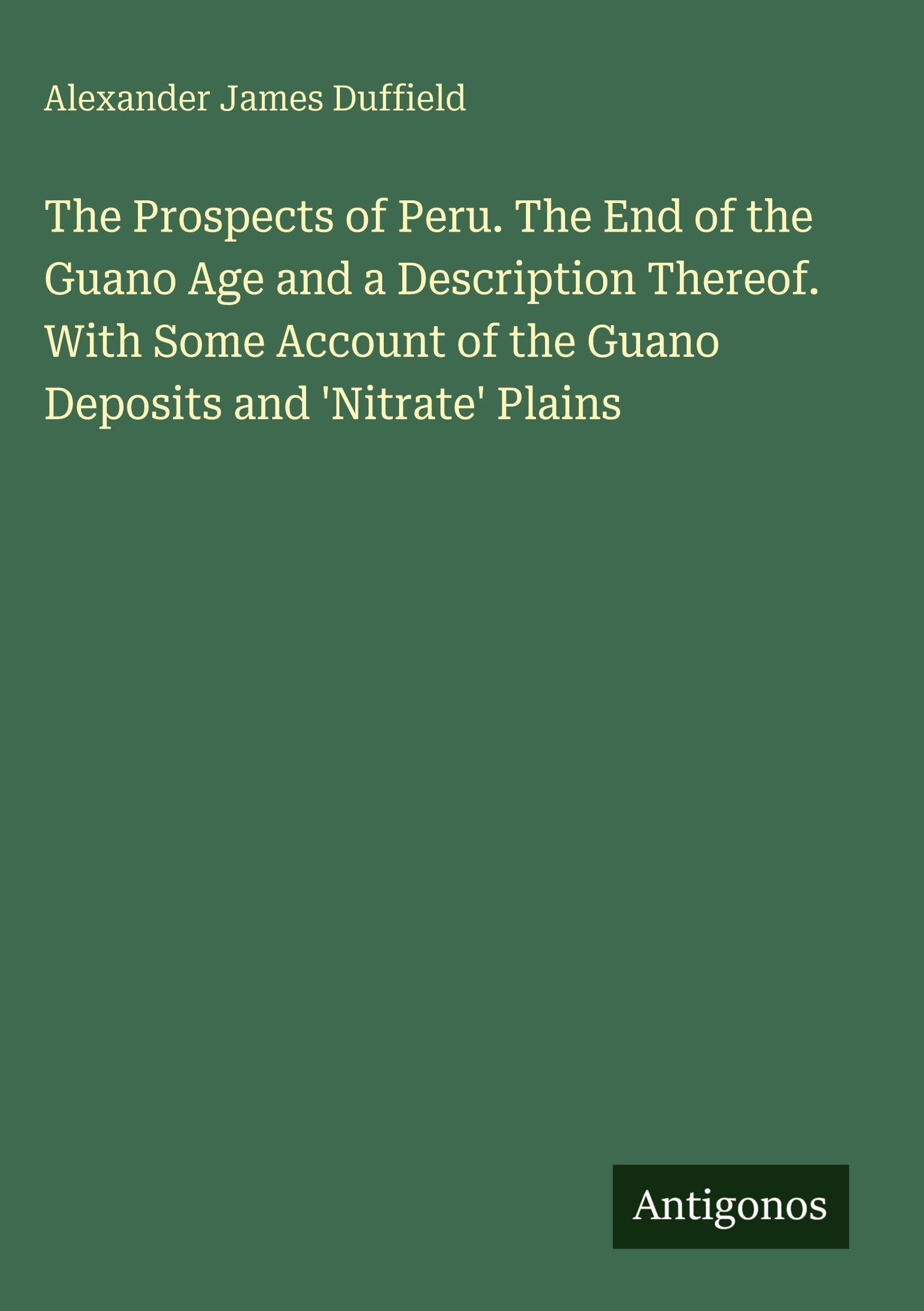 The Prospects of Peru. The End of the Guano Age and a Description Thereof. With Some Account of the Guano Deposits and 'Nitrate' Plains