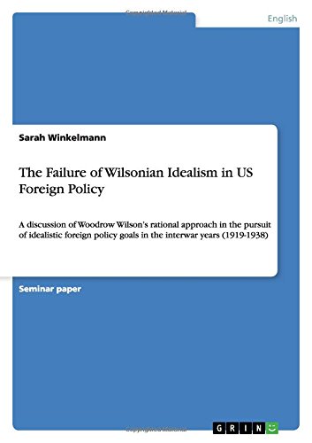 The Failure of Wilsonian Idealism in US Foreign Policy: A discussion of Woodrow Wilson's rational approach in the pursuit of idealistic foreign policy goals in the interwar years (1919-1938)