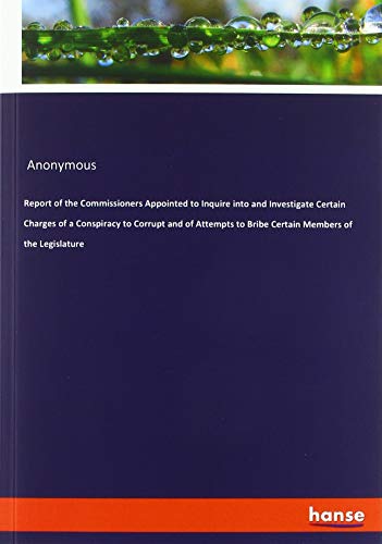 Report of the Commissioners Appointed to Inquire into and Investigate Certain Charges of a Conspiracy to Corrupt and of Attempts to Bribe Certain Members of the Legislature