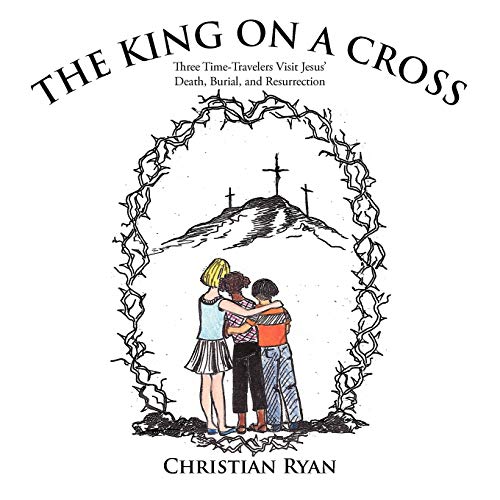 The King On A Cross: Three Time-Travelers Visit Jesus' Death, Burial, and Resurrection