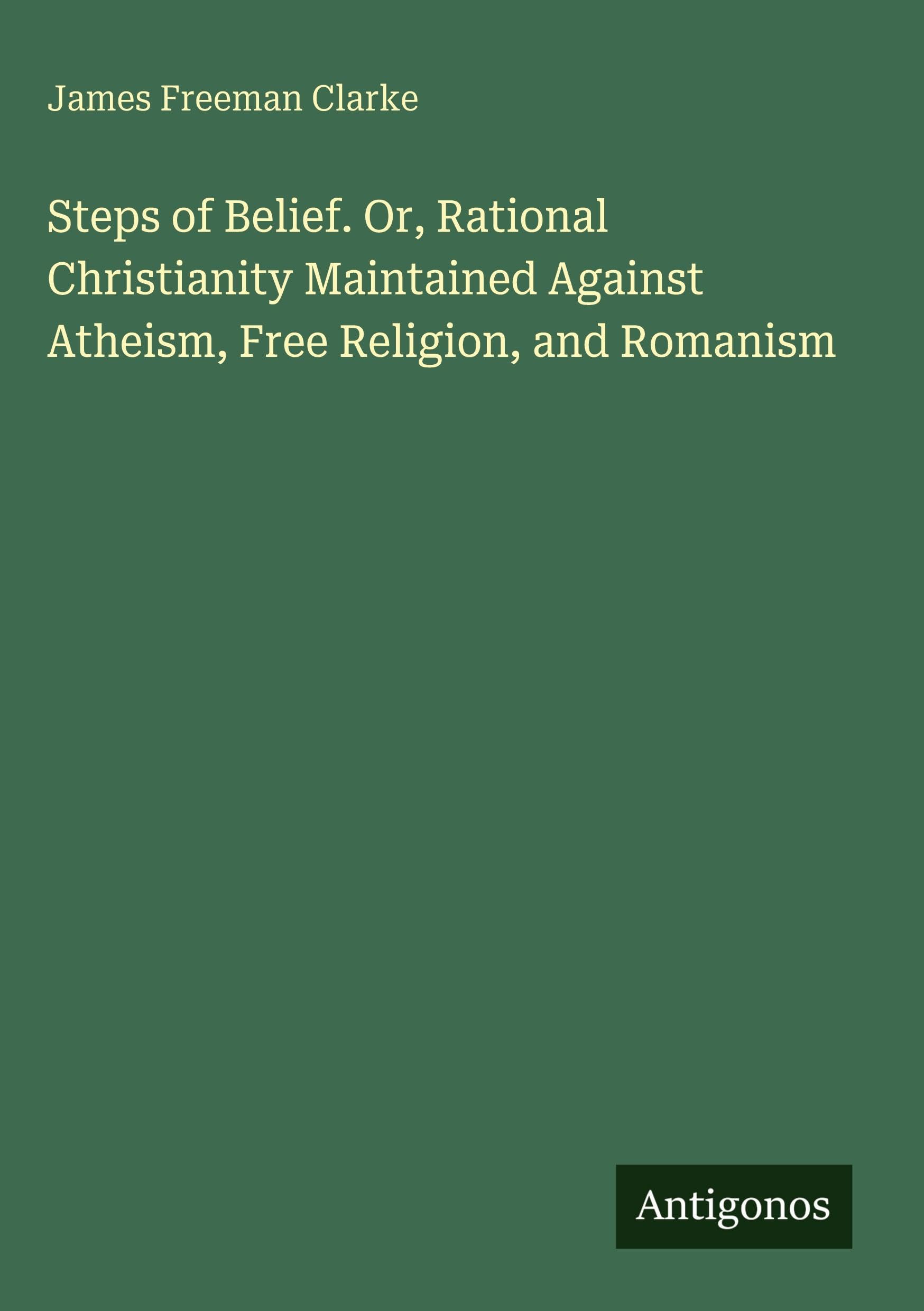 Steps of Belief. Or, Rational Christianity Maintained Against Atheism, Free Religion, and Romanism