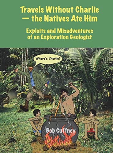 Travels Without Charlie-the Natives Ate Him: Exploits & Misadventures of an Exploration Geologist