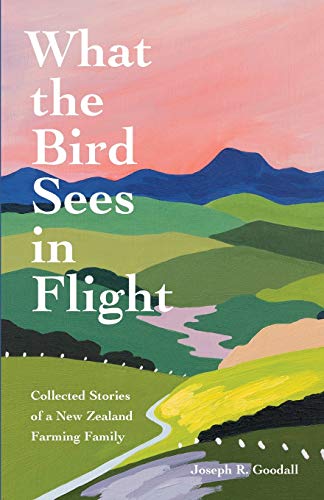 Goodall, Joseph R What The Bird Sees In Flight, Collected Stories Of A New Zealand Farming Family