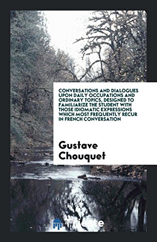 Conversations and Dialogues upon Daily Occupations and Ordinary Topics, Designed to Familiarize the Student with Those Idiomatic Expressions Which Most Frequently Recur in French Conversation