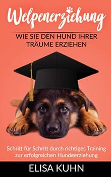 Welpenerziehung - Wie Sie den Hund Ihrer Träume erziehen: Schritt für Schritt durch richtiges Training zur erfolgreichen Hundeerziehung