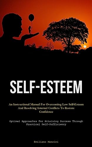 Self-Esteem: An Instructional Manual For Overcoming Low Self-Esteem And Resolving Internal Conflicts To Restore Confidence (Optimal Approaches For Attaining Success Through Practical Self-Sufficiency)