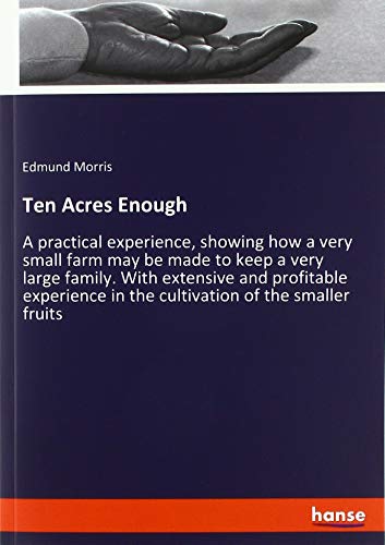 Ten Acres Enough: A practical experience, showing how a very small farm may be made to keep a very large family. With extensive and profitable experience in the cultivation of the smaller fruits