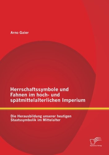 Herrschaftssymbole und Fahnen im hoch- und spätmittelalterlichen Imperium: Die Herausbildung unserer heutigen Staatssymbolik im Mittelalter