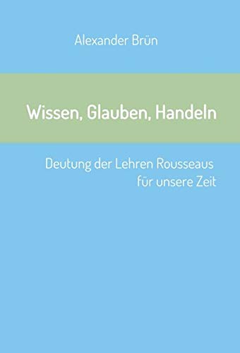Wissen, Glauben, Handeln: Deutung der Lehren Rousseaus für unsere Zeit