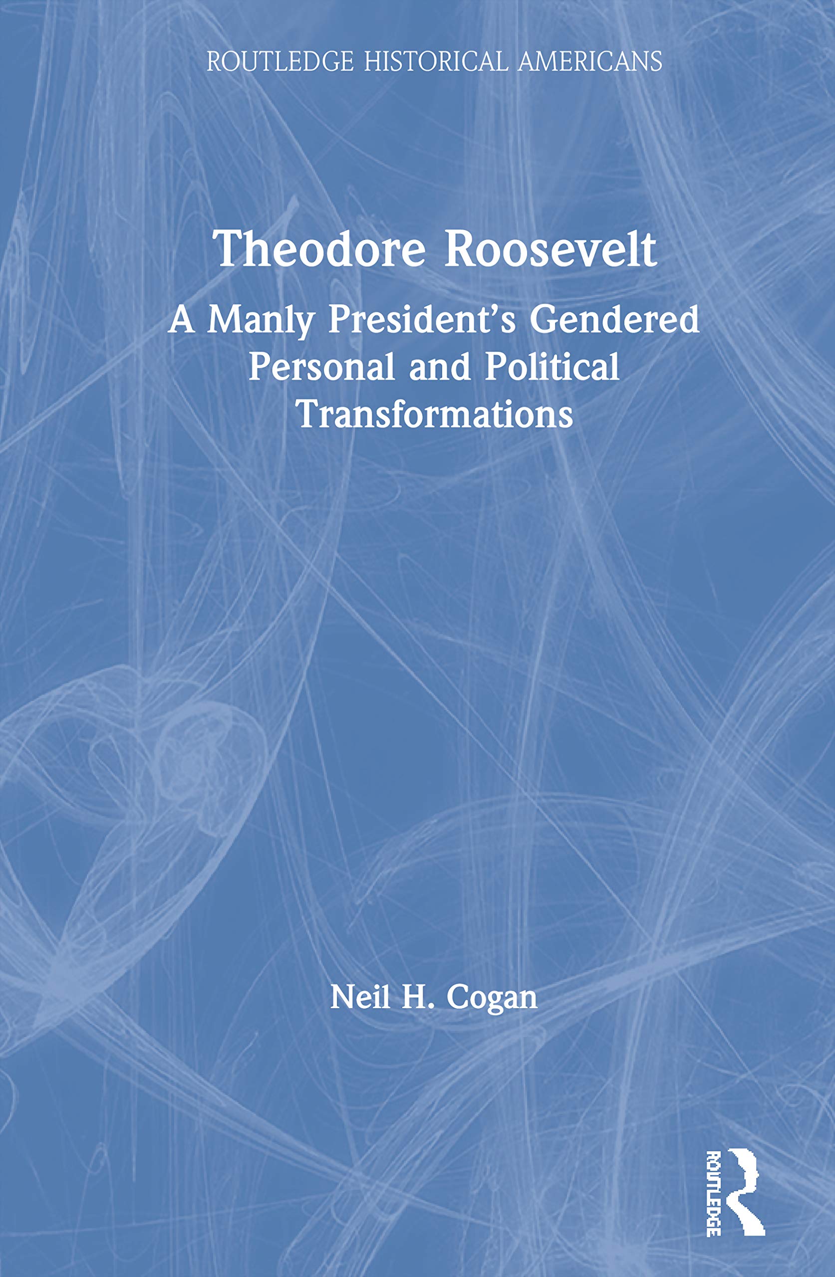 Theodore Roosevelt: A Manly President's Gendered Personal and Political Transformations (Routledge Historical Americans)