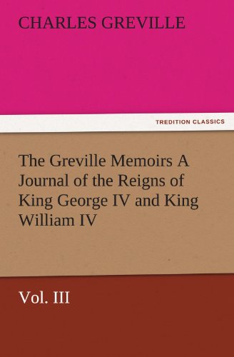 The Greville Memoirs A Journal of the Reigns of King George IV and King William IV, Vol. III (TREDITION CLASSICS)
