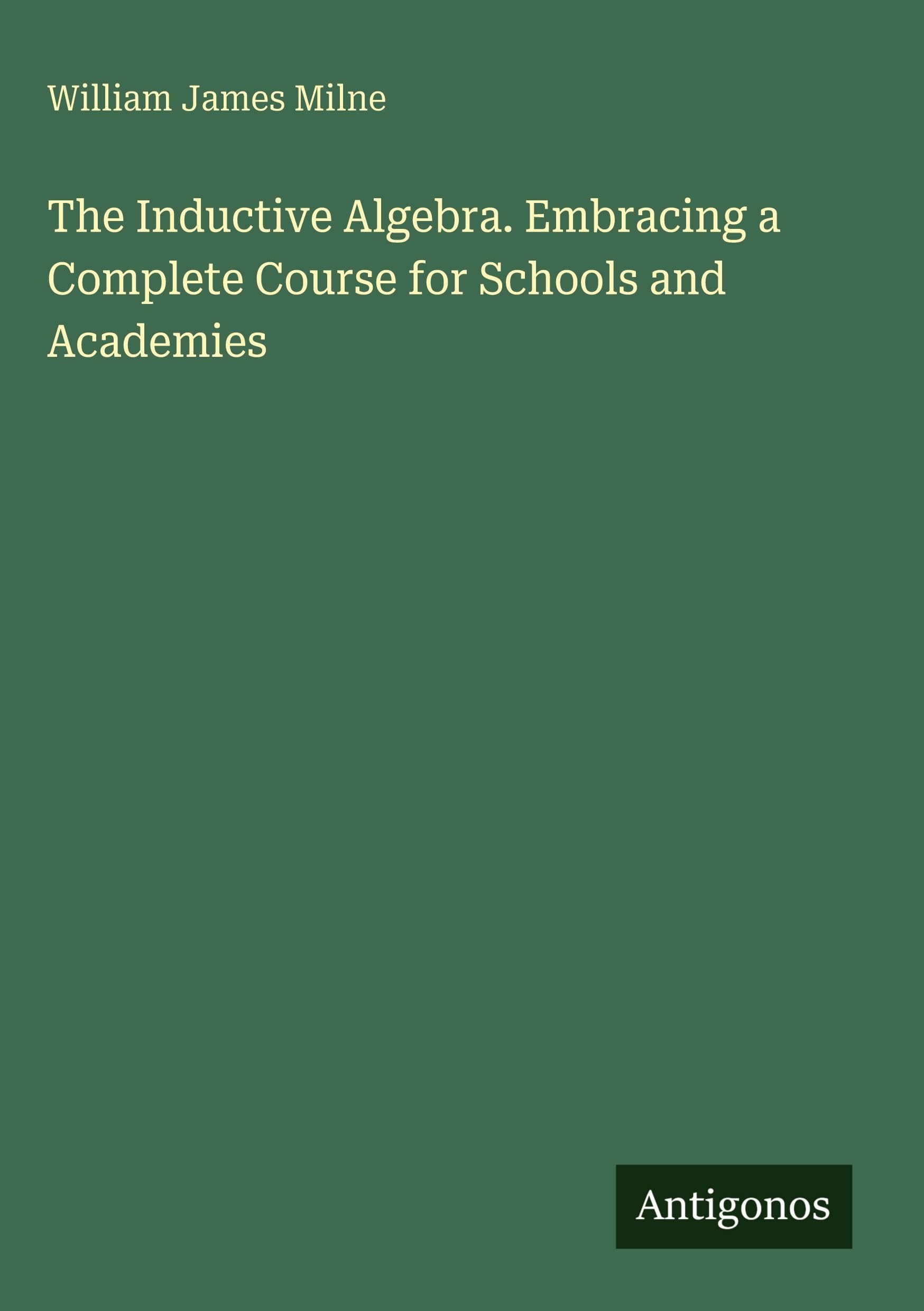 The Inductive Algebra. Embracing a Complete Course for Schools and Academies