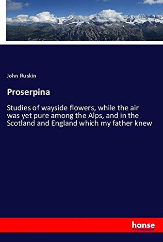 Proserpina: Studies of wayside flowers, while the air was yet pure among the Alps, and in the Scotland and England which my father knew