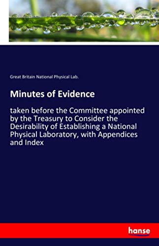 Minutes of Evidence: taken before the Committee appointed by the Treasury to Consider the Desirability of Establishing a National Physical Laboratory, with Appendices and Index