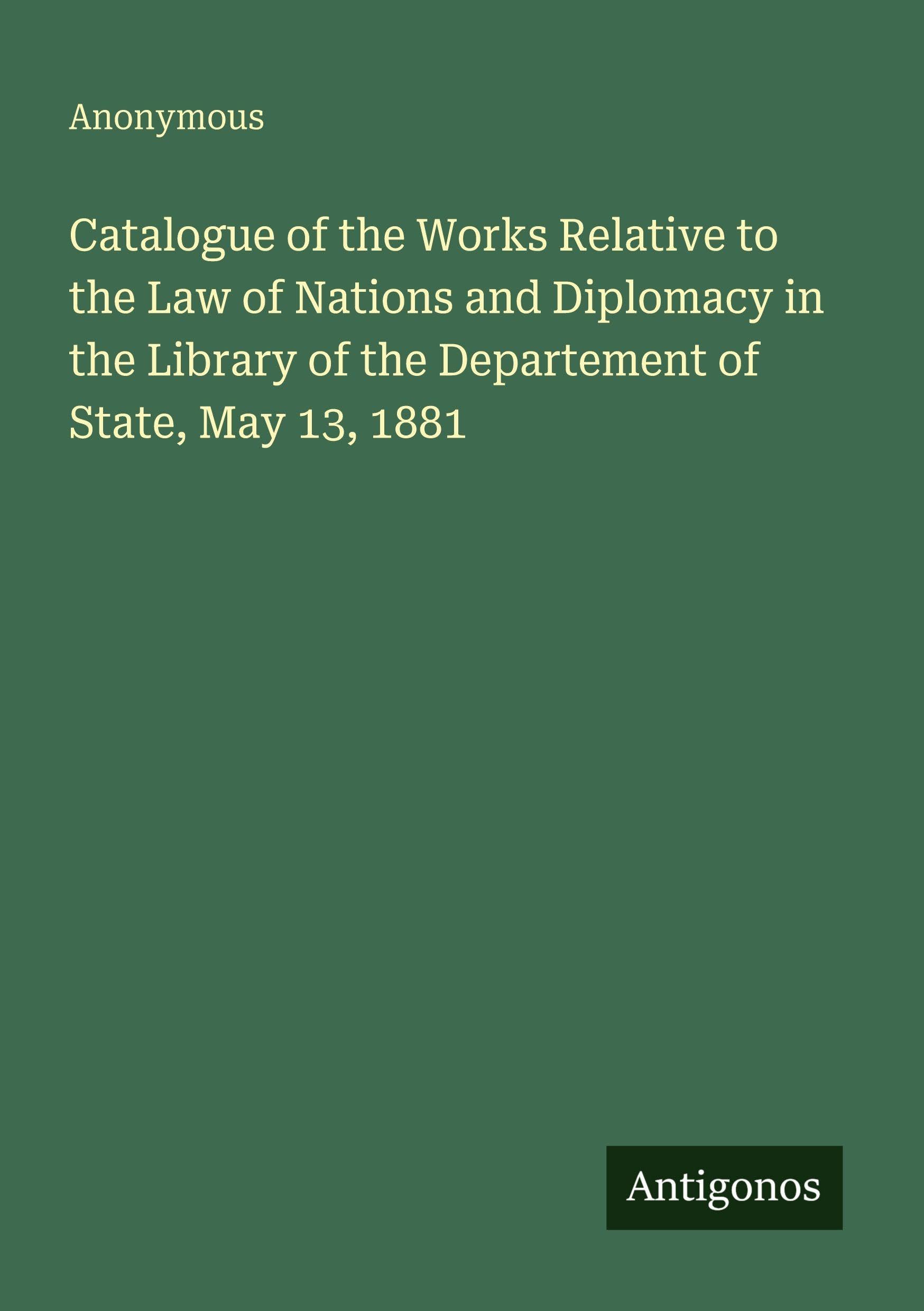 Catalogue of the Works Relative to the Law of Nations and Diplomacy in the Library of the Departement of State, May 13, 1881