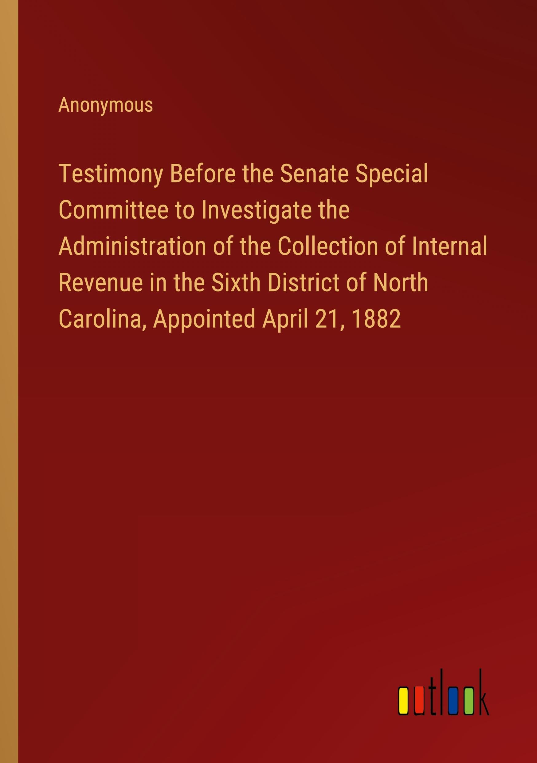 Testimony Before the Senate Special Committee to Investigate the Administration of the Collection of Internal Revenue in the Sixth District of North Carolina, Appointed April 21, 1882