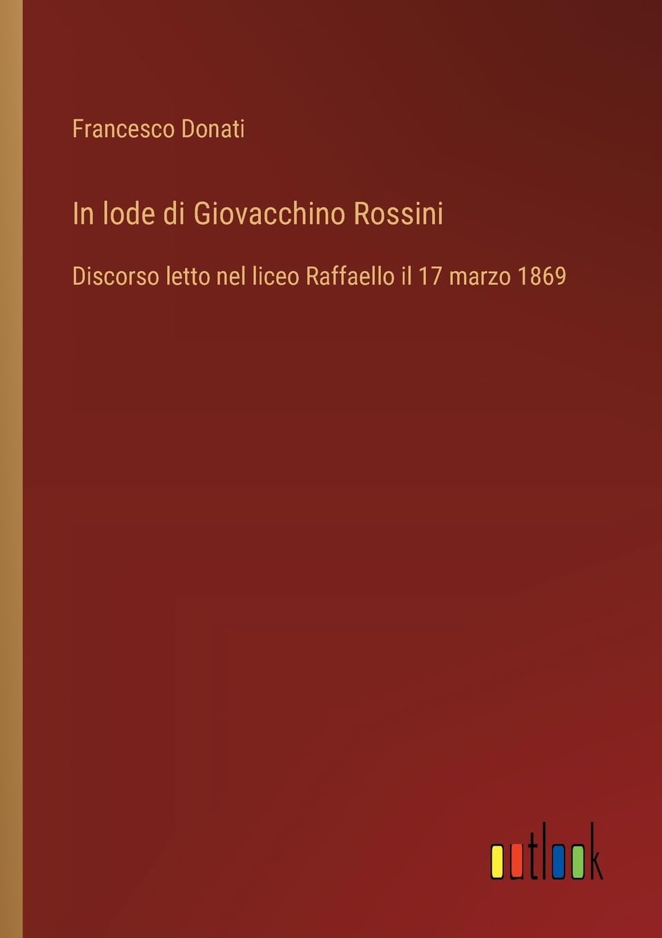 In lode di Giovacchino Rossini: Discorso letto nel liceo Raffaello il 17 marzo 1869