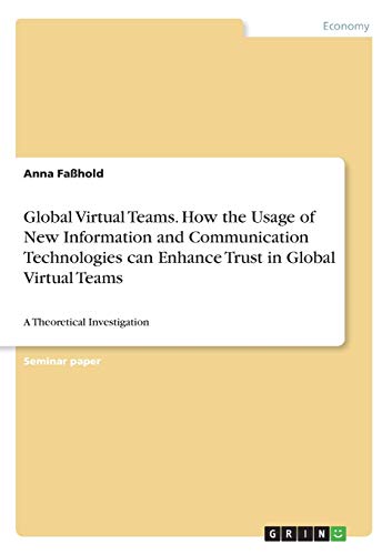 Global Virtual Teams. How the Usage of New Information and Communication Technologies can Enhance Trust in Global Virtual Teams: A Theoretical Investigation