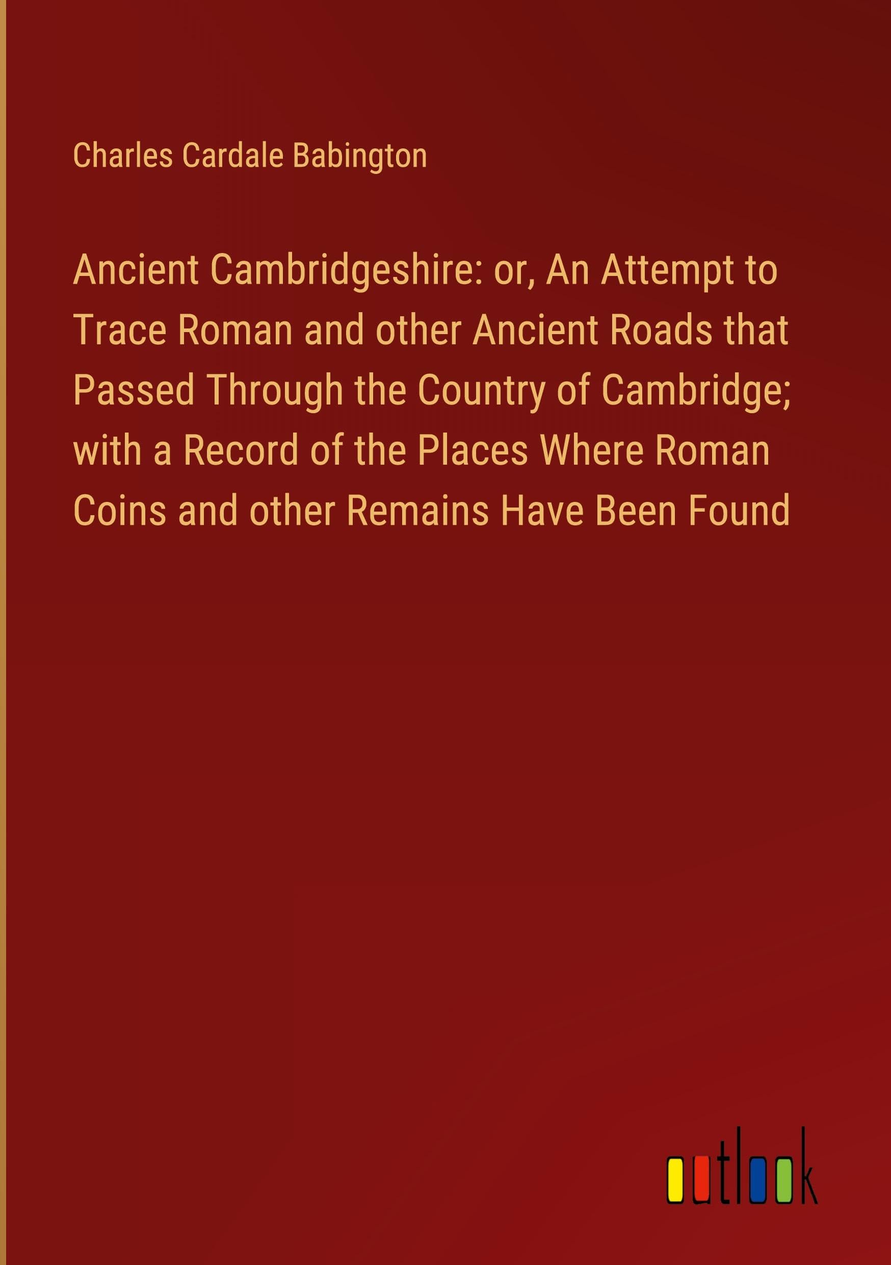Ancient Cambridgeshire: or, An Attempt to Trace Roman and other Ancient Roads that Passed Through the Country of Cambridge; with a Record of the ... Roman Coins and other Remains Have Been Found
