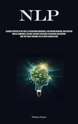 NLP: Acquire Expertise In The Skill Of Deciphering Individuals, Influencing Behavior, And Exerting Mental Dominance, Explore The Many Strategies Of ... They Might Empower You To Resist Manipulation