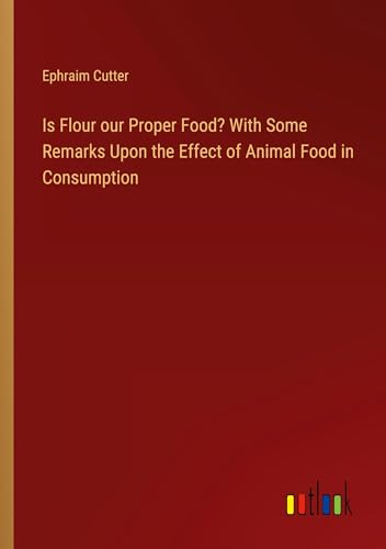 Is Flour our Proper Food? With Some Remarks Upon the Effect of Animal Food in Consumption