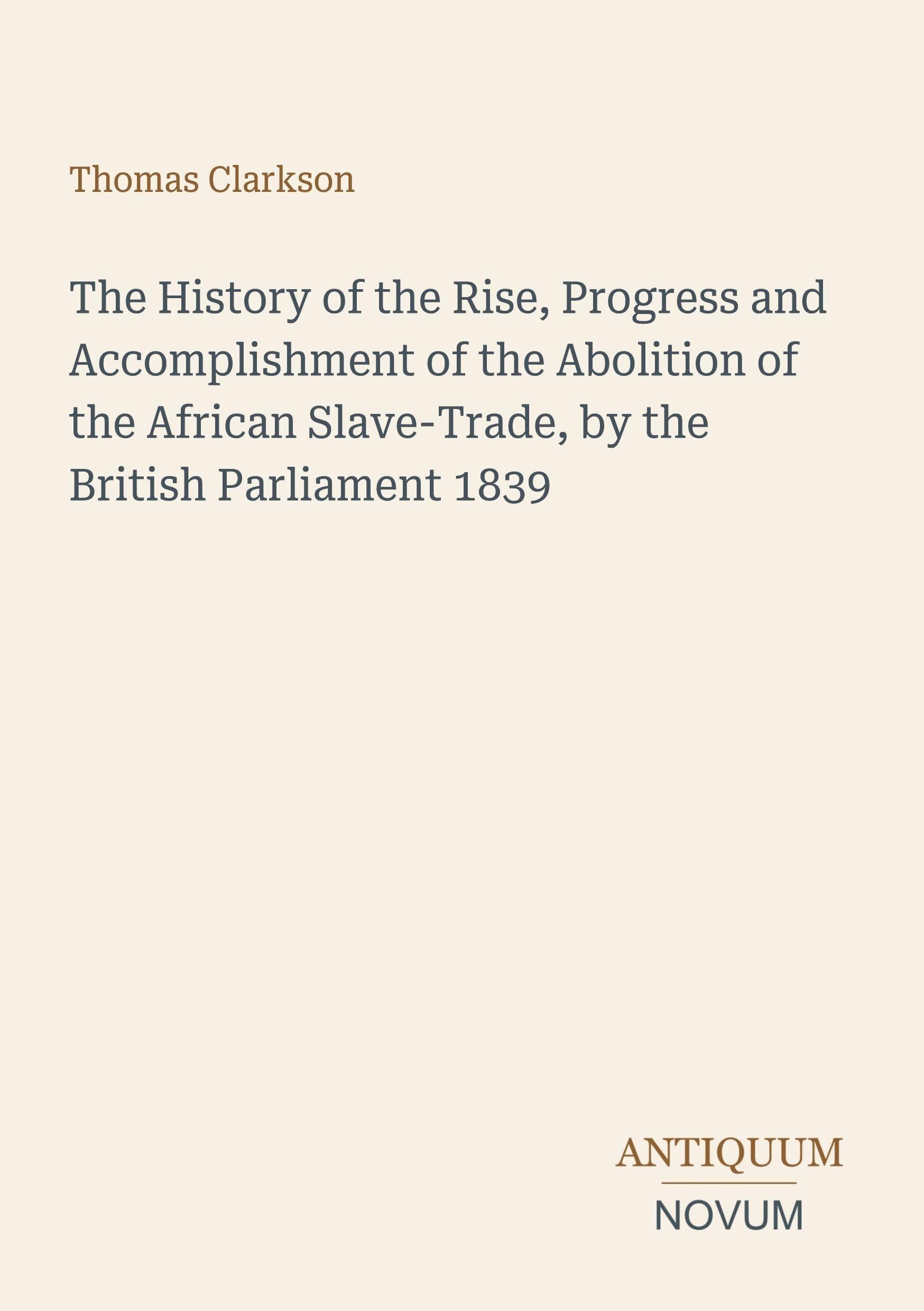 The History of the Rise, Progress and Accomplishment of the Abolition of the African Slave-Trade, by the British Parliament 1839