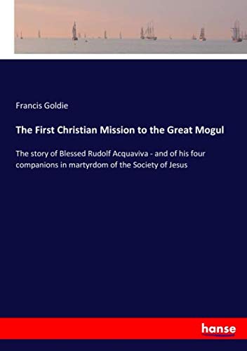 The First Christian Mission to the Great Mogul: The story of Blessed Rudolf Acquaviva - and of his four companions in martyrdom of the Society of Jesus