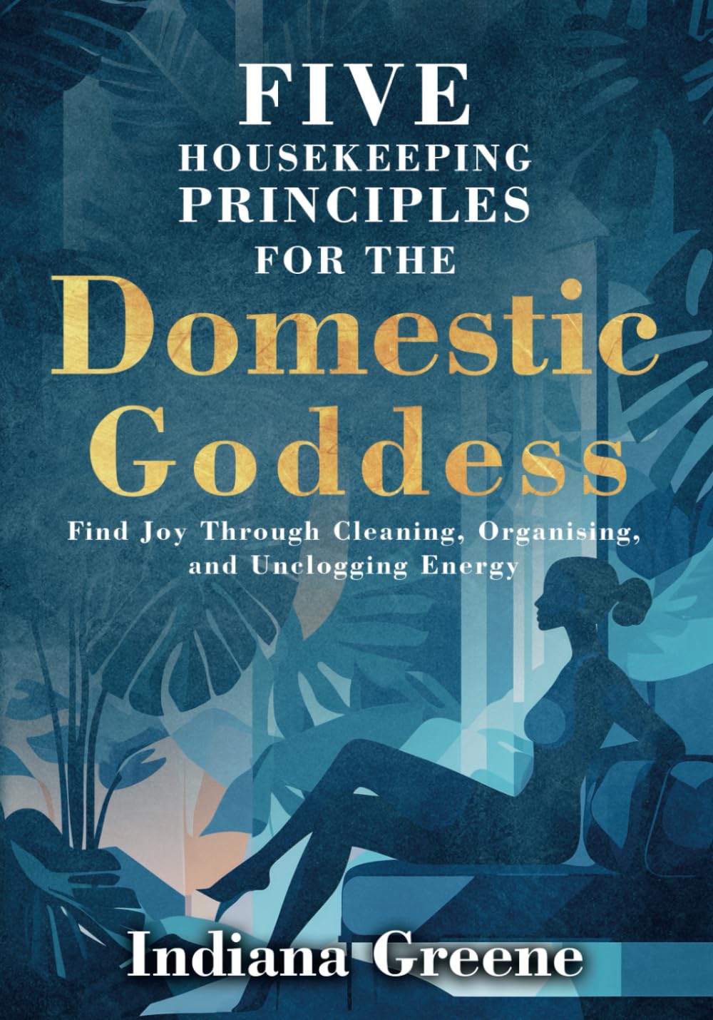 Five Housekeeping Principles for the Domestic Goddess: Find Joy Through Cleaning, Organising, and Unclogging Energy