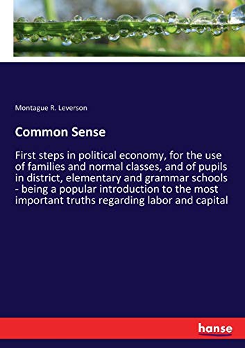 Common Sense: First steps in political economy, for the use of families and normal classes, and of pupils in district, elementary and grammar schools ... important truths regarding labor and capital