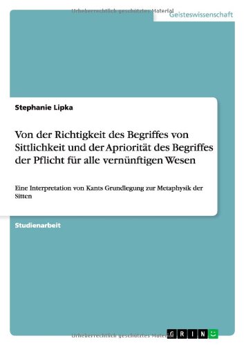Von der Richtigkeit des Begriffes von Sittlichkeit und der Apriorität des Begriffes der Pflicht für alle vernünftigen Wesen: Eine Interpretation von Kants Grundlegung zur Metaphysik der Sitten