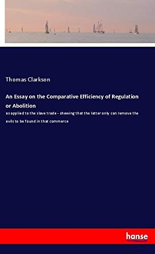 An Essay on the Comparative Efficiency of Regulation or Abolition: as applied to the slave trade - shewing that the latter only can remove the evils to be found in that commerce
