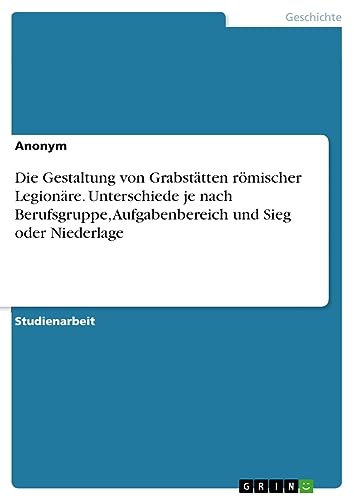 Die Gestaltung von Grabstätten römischer Legionäre. Unterschiede je nach Berufsgruppe, Aufgabenbereich und Sieg oder Niederlage