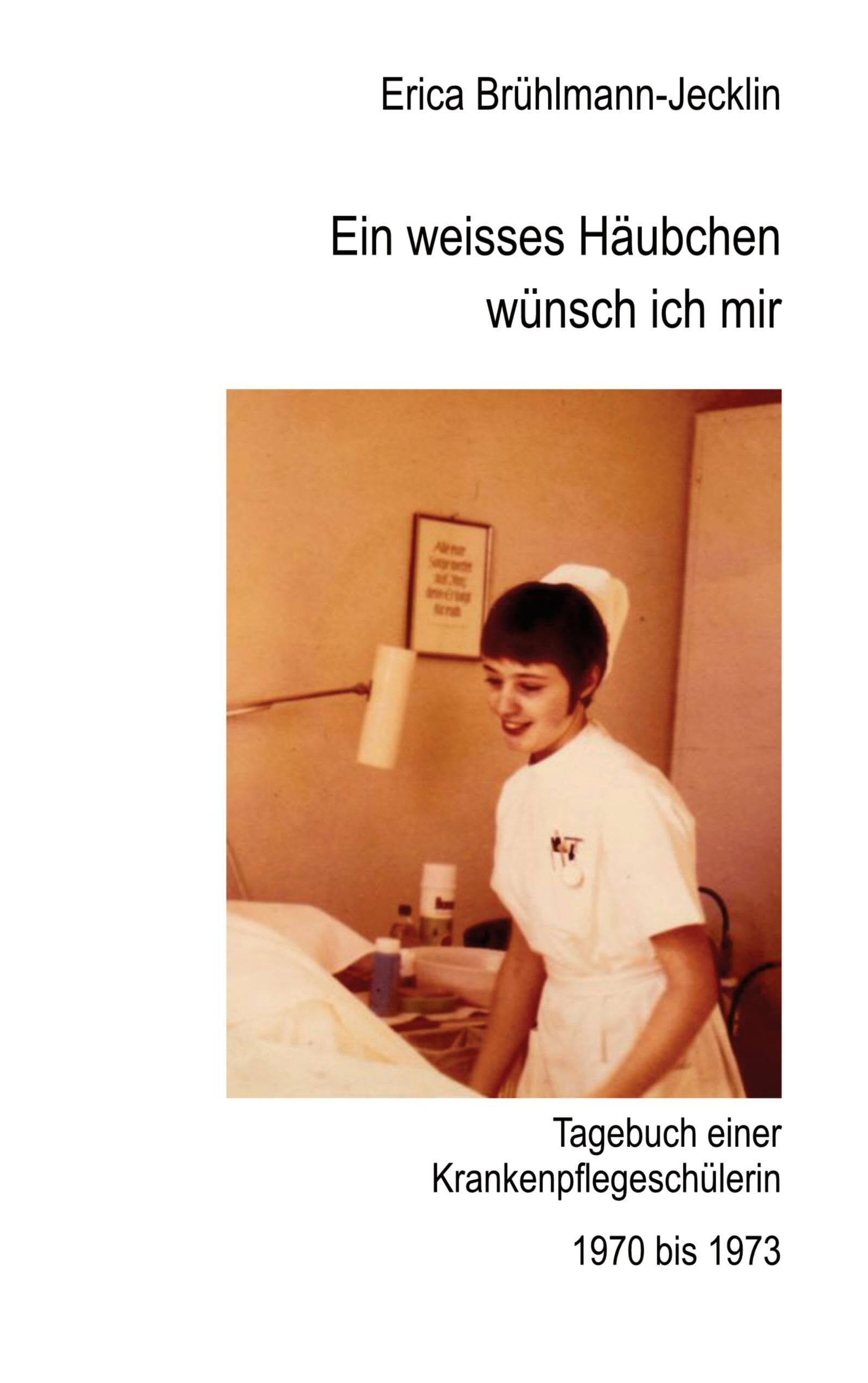 Ein weisses Häubchen wünsch ich mir: Tagebuch einer Schwesternschülerin 1970 bis 1973