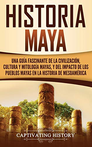 Historia Maya: Una guía fascinante de la civilización, cultura y mitología mayas, y del impacto de los pueblos mayas en la historia de Mesoamérica