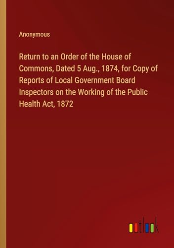 Return to an Order of the House of Commons, Dated 5 Aug., 1874, for Copy of Reports of Local Government Board Inspectors on the Working of the Public Health Act, 1872