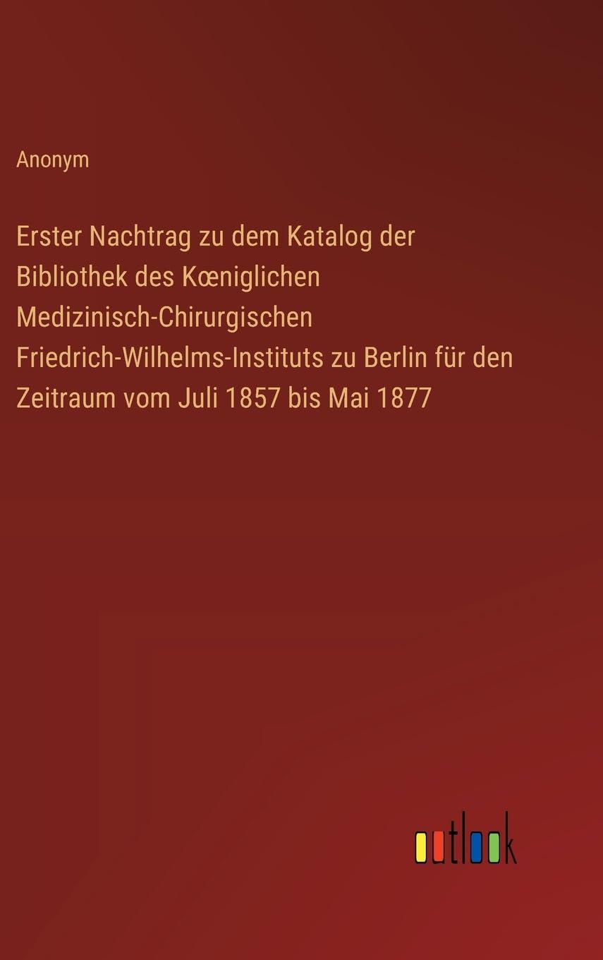Erster Nachtrag zu dem Katalog der Bibliothek des K¿niglichen Medizinisch-Chirurgischen Friedrich-Wilhelms-Instituts zu Berlin für den Zeitraum vom Juli 1857 bis Mai 1877