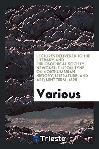Lectures Delivered to the Literary and Philosophical Society, Newcastle-upon-Tyne, on Northumbrian History, Literature, and Art; Lent Term, 1898