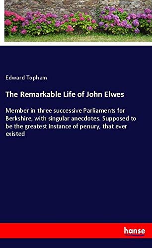The Remarkable Life of John Elwes: Member in three successive Parliaments for Berkshire, with singular anecdotes. Supposed to be the greatest instance of penury, that ever existed