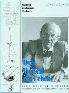 Drei Welten - ein Leben. Professor Dr. Ulrich Hütter - Hochschullehrer, Konstrukteur, Künstler: Segelflug, Windenergie, Glasfasern