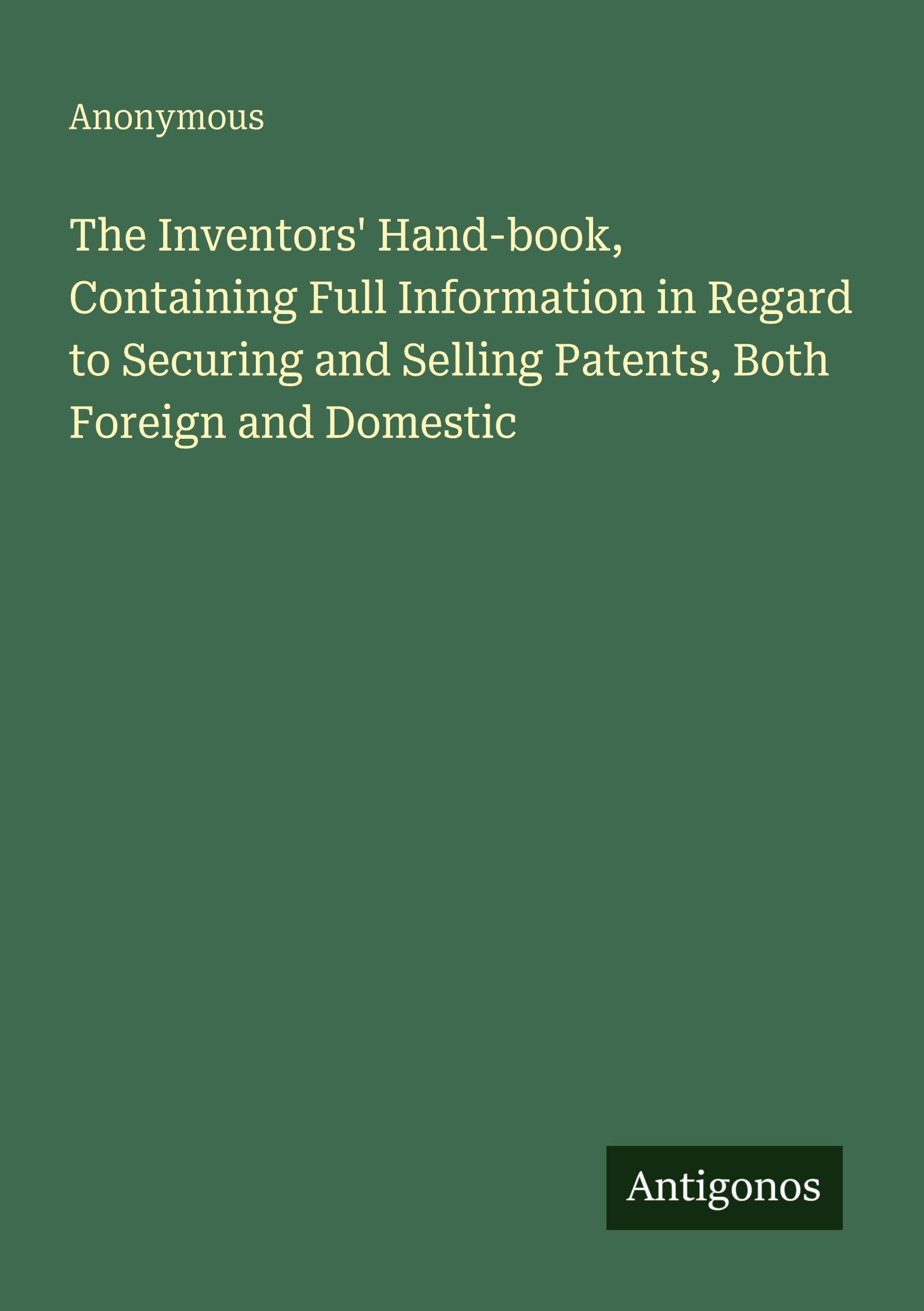 The Inventors' Hand-book, Containing Full Information in Regard to Securing and Selling Patents, Both Foreign and Domestic