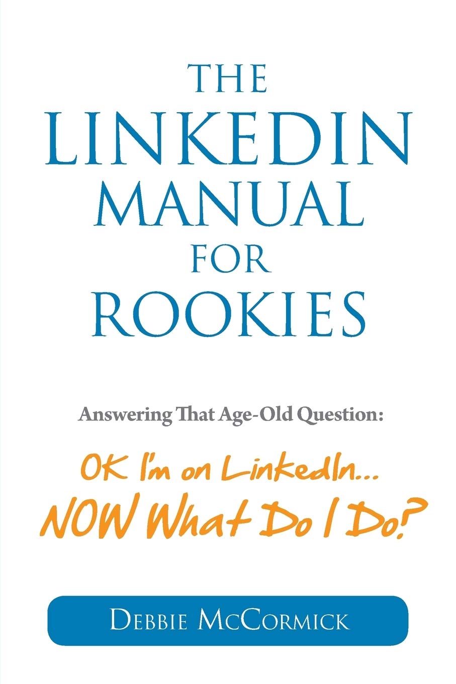 The LinkedIn Manual for Rookies: Answering the Age-Old Question: Okay, I'm on LinkedIn ... NOW What Do I Do