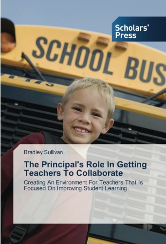 The Principal's Role In Getting Teachers To Collaborate: Creating An Environment For Teachers That Is Focused On Improving Student Learning